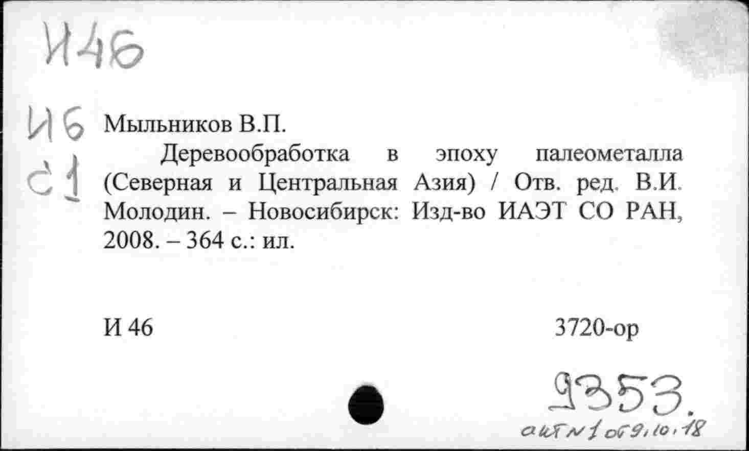 ﻿Мыльников В.П.
Деревообработка в эпоху палеометалла (Северная и Центральная Азия) / Отв. ред. В.И Молодин. - Новосибирск: Изд-во ИАЭТ СО РАН, 2008. - 364 с.: ил.
И 46
3720-ор
сЧсГл/ј